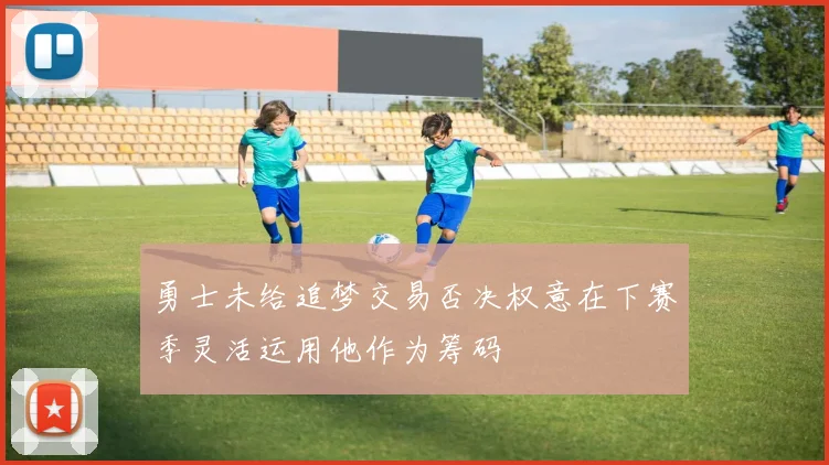 勇士未给追梦交易否决权意在下赛季灵活运用他作为筹码
