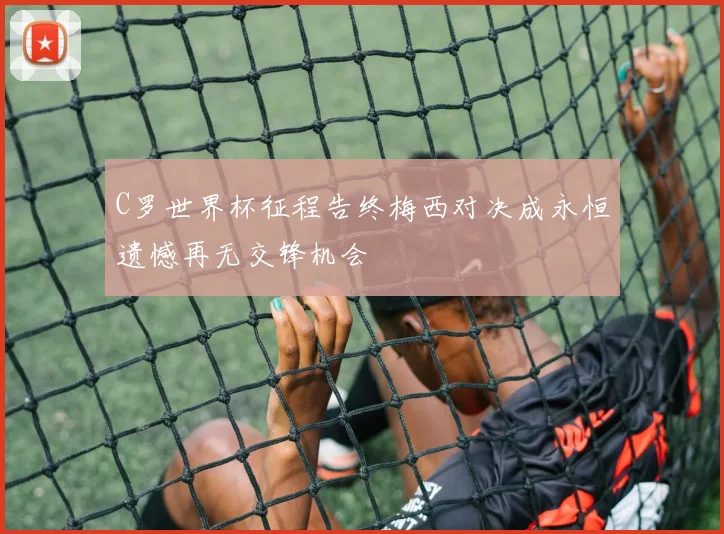C罗世界杯征程告终梅西对决成永恒遗憾再无交锋机会