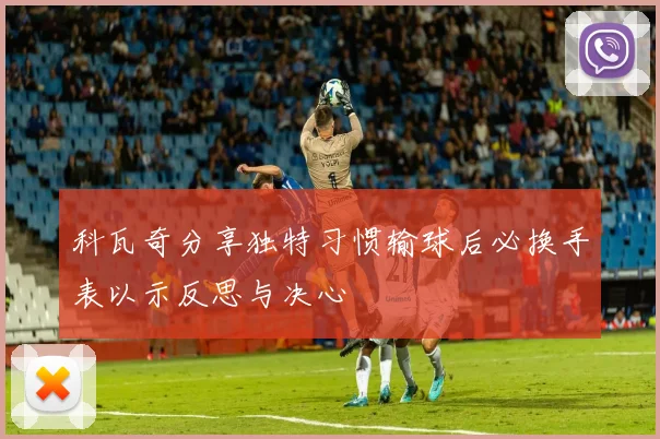 科瓦奇分享独特习惯输球后必换手表以示反思与决心
