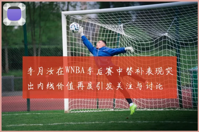 李月汝在WNBA季后赛中替补表现突出内线价值再度引发关注与讨论