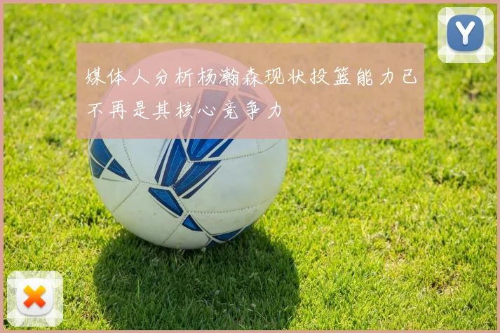 媒体人分析杨瀚森现状投篮能力已不再是其核心竞争力