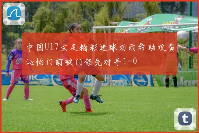 中国U17女足精彩进球刘雨希助攻黄沁怡门前破门领先对手1-0