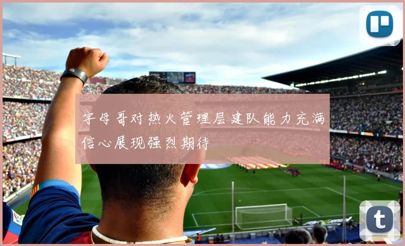 字母哥对热火管理层建队能力充满信心展现强烈期待
