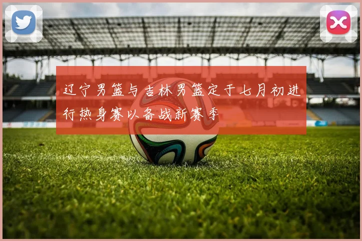 辽宁男篮与吉林男篮定于七月初进行热身赛以备战新赛季