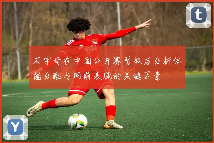 石宇奇在中国公开赛晋级后分析体能分配与网前表现的关键因素