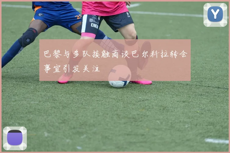 巴黎与多队接触商谈巴尔科拉转会事宜引发关注