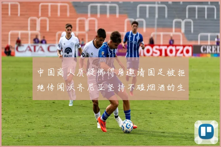 中国商人质疑佛得角邀请国足被拒绝传闻沃齐尼亚坚持不碰烟酒的生活方式