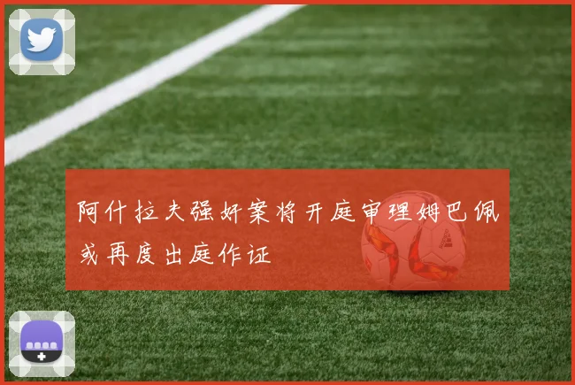 阿什拉夫强奸案将开庭审理姆巴佩或再度出庭作证
