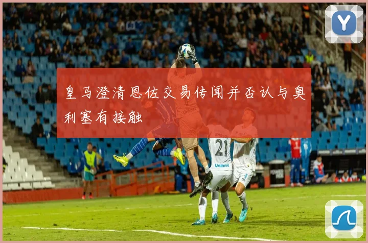 皇马澄清恩佐交易传闻并否认与奥利塞有接触
