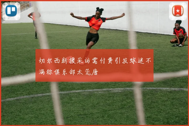 切尔西新援采访需付费引发球迷不满称俱乐部太荒唐