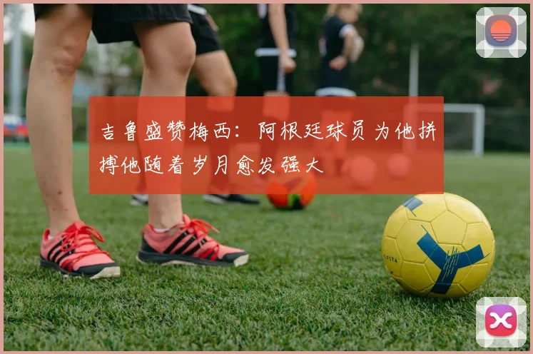 吉鲁盛赞梅西：阿根廷球员为他拼搏他随着岁月愈发强大