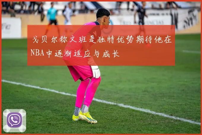 戈贝尔称文班是独特优势期待他在NBA中逐渐适应与成长