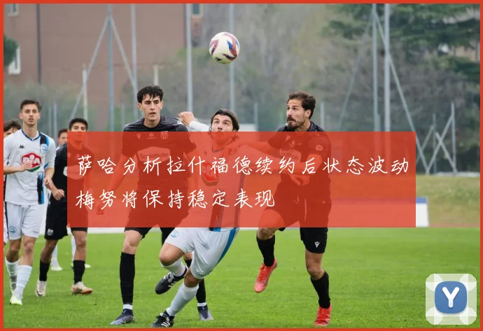 萨哈分析拉什福德续约后状态波动梅努将保持稳定表现