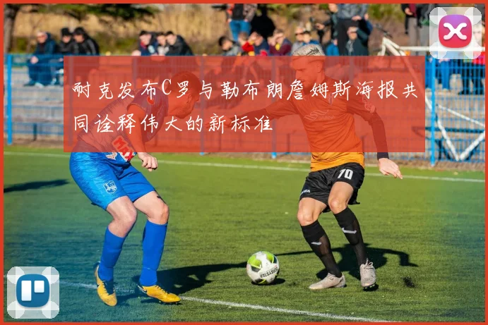 耐克发布C罗与勒布朗詹姆斯海报共同诠释伟大的新标准