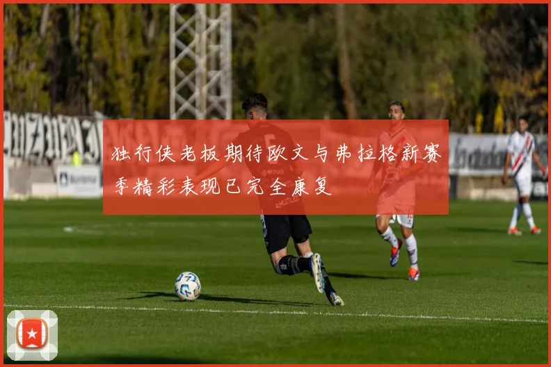 独行侠老板期待欧文与弗拉格新赛季精彩表现已完全康复