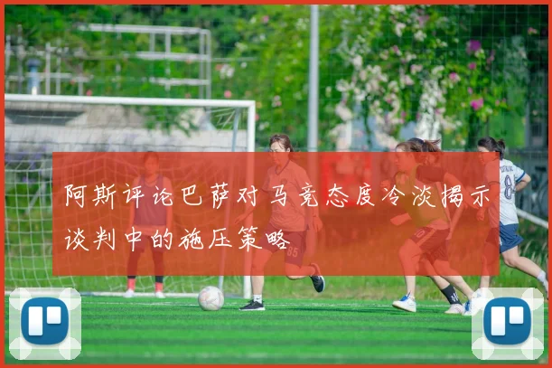 阿斯评论巴萨对马竞态度冷淡揭示谈判中的施压策略