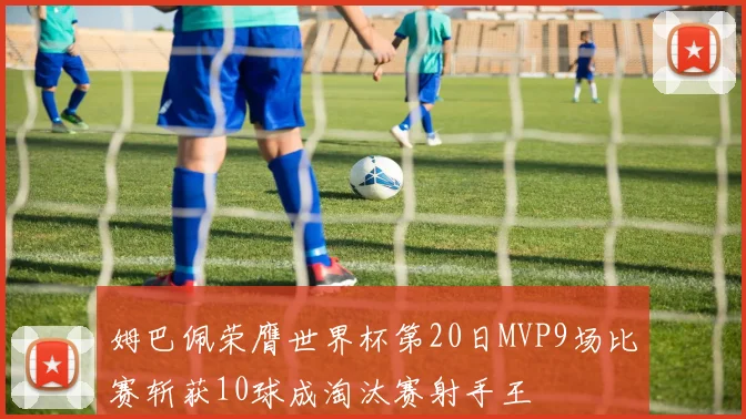 姆巴佩荣膺世界杯第20日MVP9场比赛斩获10球成淘汰赛射手王