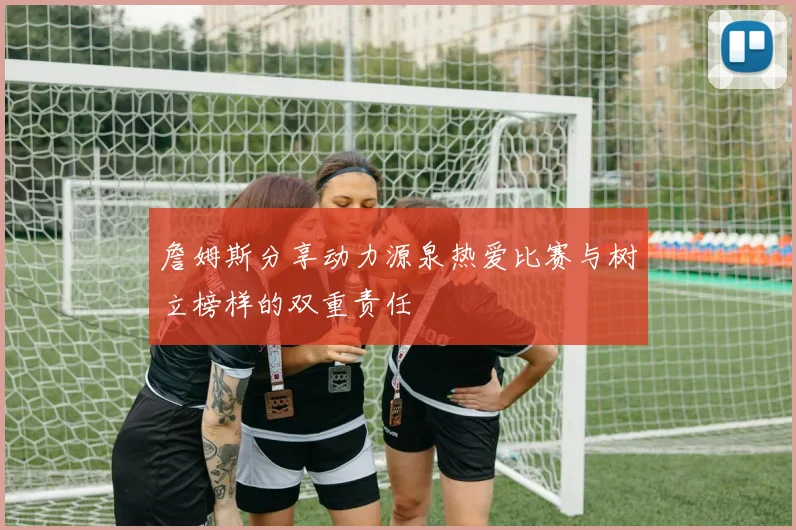 詹姆斯分享动力源泉热爱比赛与树立榜样的双重责任